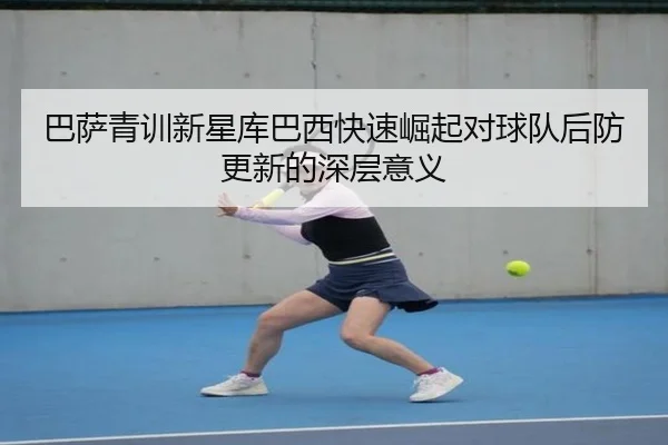 巴萨青训新星库巴西快速崛起对球队后防更新的深层意义