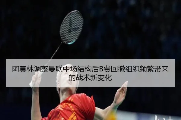 阿莫林调整曼联中场结构后B费回撤组织频繁带来的战术新变化