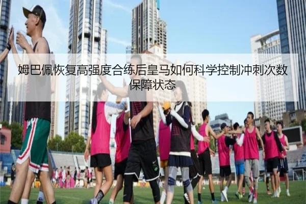 姆巴佩恢复高强度合练后皇马如何科学控制冲刺次数保障状态