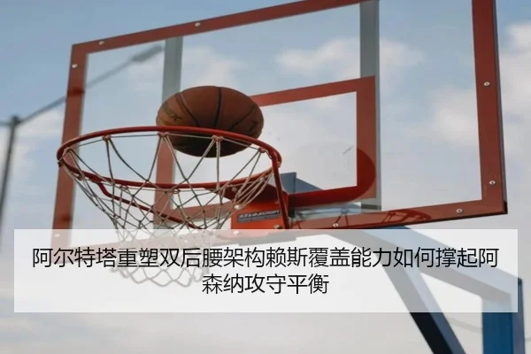阿尔特塔重塑双后腰架构赖斯覆盖能力如何撑起阿森纳攻守平衡
