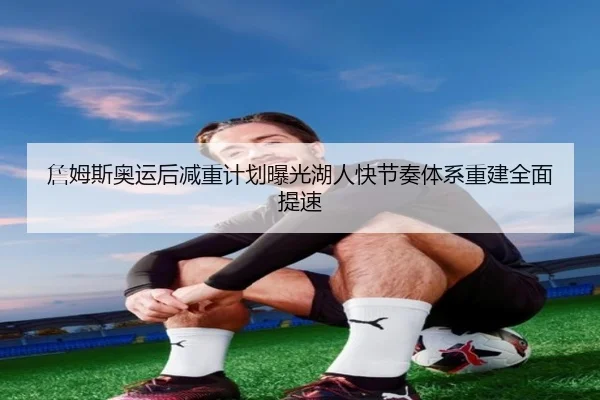 詹姆斯奥运后减重计划曝光湖人快节奏体系重建全面提速